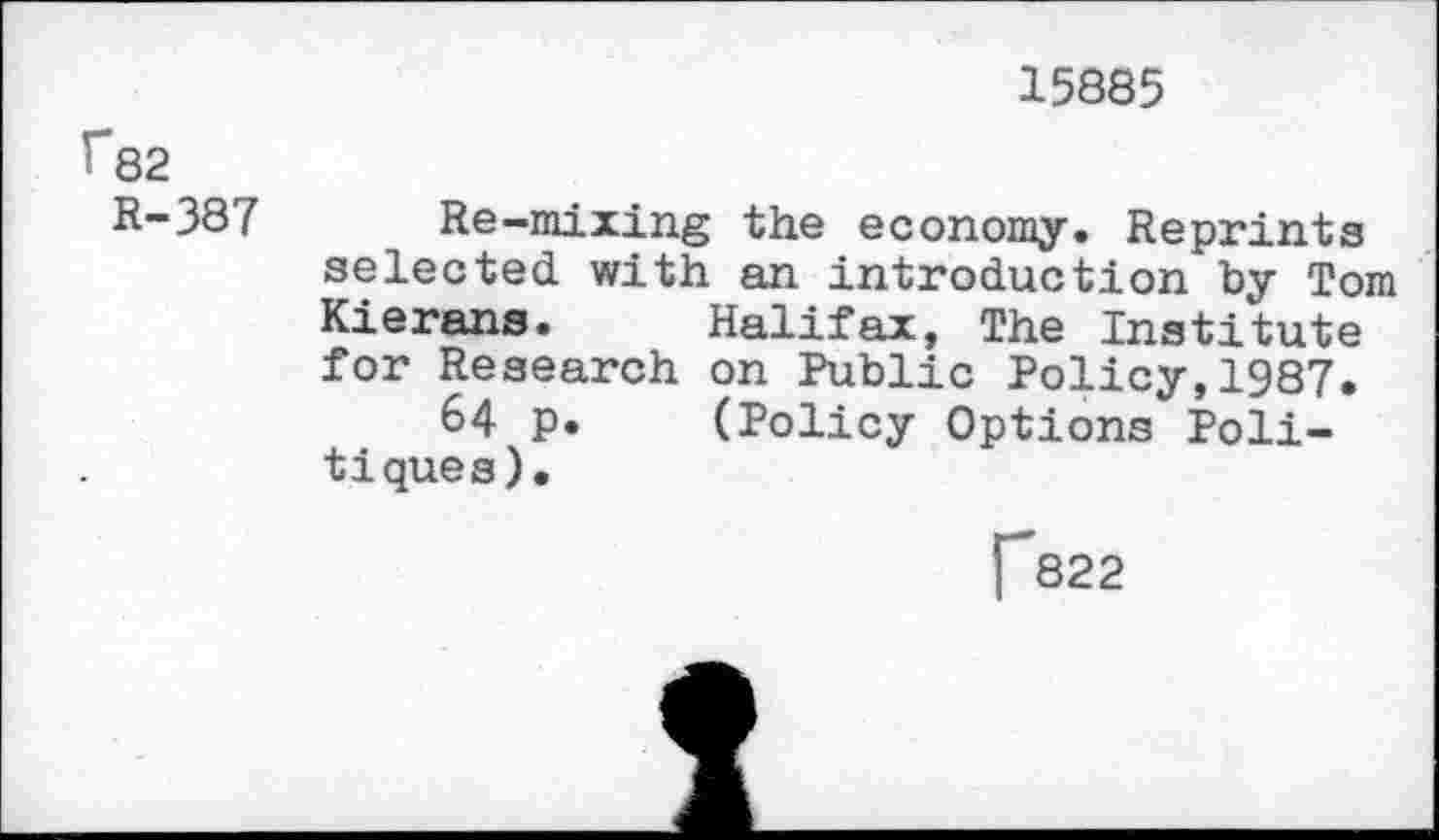 ﻿15885
r82
R-387
Re-mixing the economy. Reprints
selected with an introduction by Tom Kierans. Halifax, The Institute for Research on Public Policy,1987.
64 p. (Policy Options Politiques).